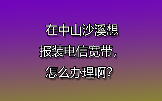 中山沙溪电信宽带办理（沙溪电信营业厅在线预约安装）