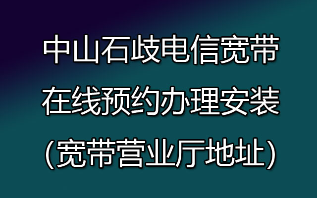 中山石歧电信宽带在线预约办理安装（宽带营业厅地址）