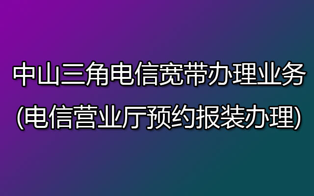 中山三角电信宽带办理业务(电信营业厅预约报装办理)