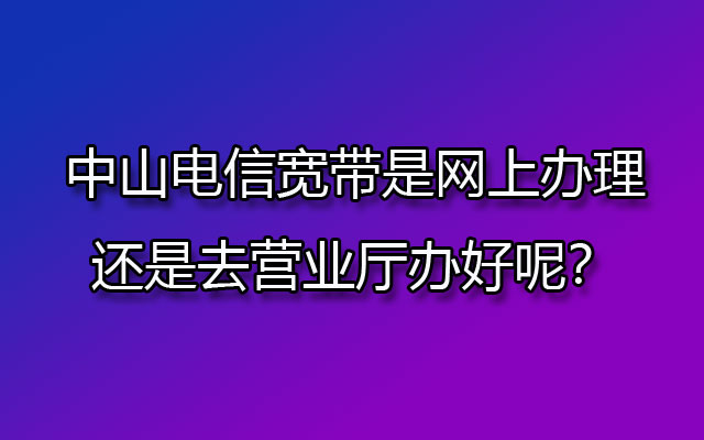 中山电信宽带是网上办理还是去营业厅办好呢？